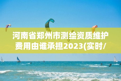 河南省鄭州市測繪資質維護費用由誰承擔2023(實時/更新中)