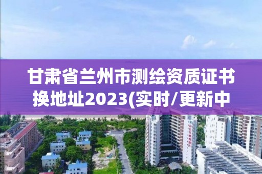 甘肅省蘭州市測繪資質證書換地址2023(實時/更新中)