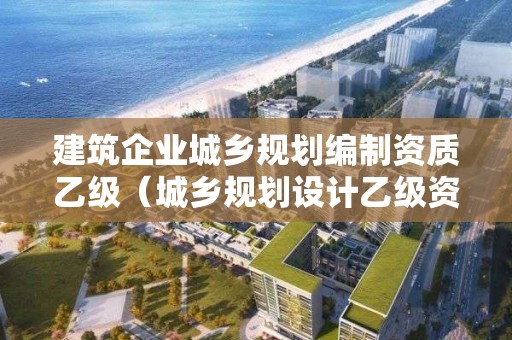 建筑企業城鄉規劃編制資質乙級（城鄉規劃設計乙級資質有哪些單位）