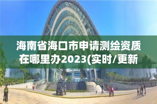 海南省海口市申請測繪資質在哪里辦2023(實時/更新中)