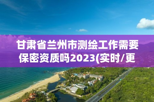 甘肅省蘭州市測繪工作需要保密資質嗎2023(實時/更新中)