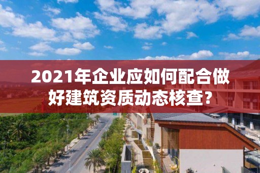 2021年企業應如何配合做好建筑資質動態核查？