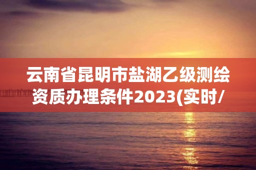 云南省昆明市鹽湖乙級測繪資質辦理條件2023(實時/更新中)