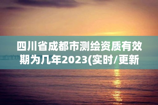 四川省成都市測繪資質有效期為幾年2023(實時/更新中)