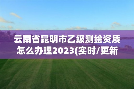 云南省昆明市乙級測繪資質怎么辦理2023(實時/更新中)