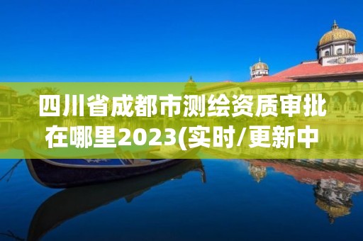 四川省成都市測(cè)繪資質(zhì)審批在哪里2023(實(shí)時(shí)/更新中)