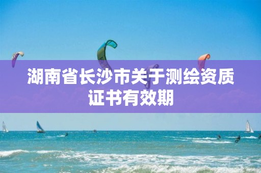 湖南省長沙市關(guān)于測(cè)繪資質(zhì)證書有效期