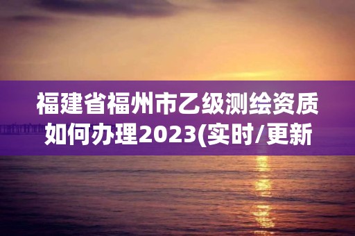 福建省福州市乙級測繪資質如何辦理2023(實時/更新中)