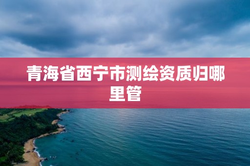 青海省西寧市測繪資質歸哪里管