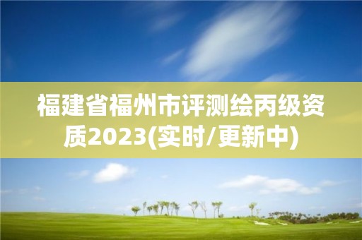 福建省福州市評測繪丙級資質2023(實時/更新中)