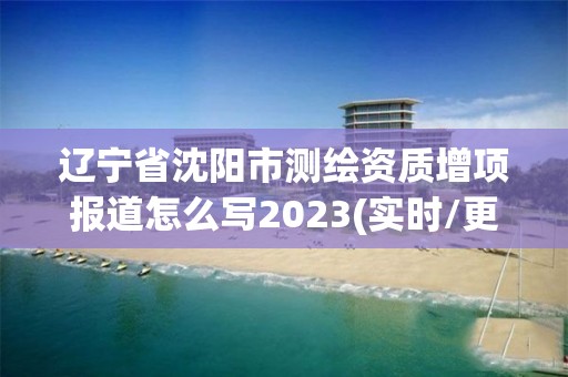 遼寧省沈陽市測繪資質(zhì)增項報道怎么寫2023(實時/更新中)