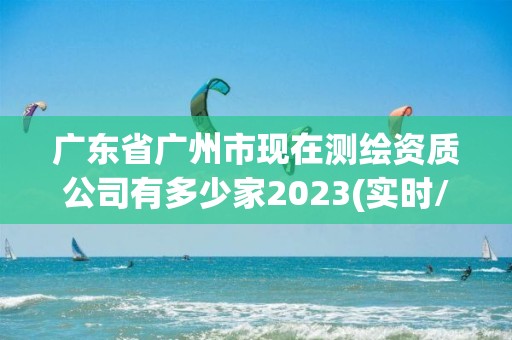 廣東省廣州市現(xiàn)在測繪資質(zhì)公司有多少家2023(實(shí)時/更新中)