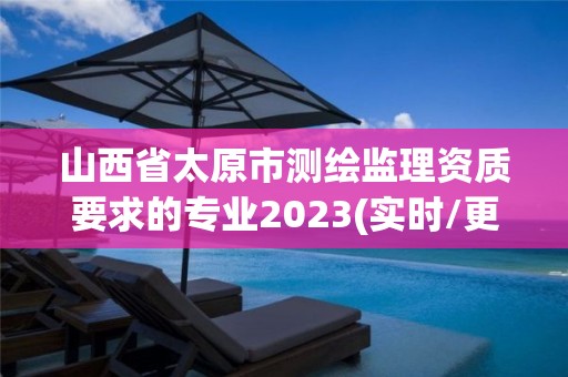 山西省太原市測繪監理資質要求的專業2023(實時/更新中)