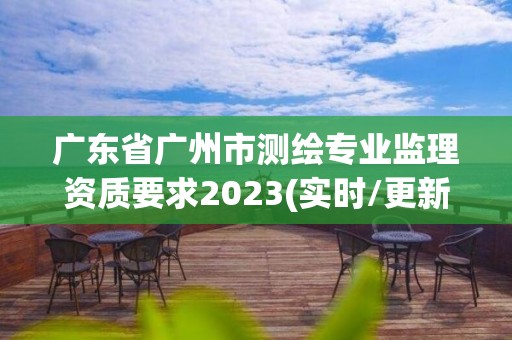 廣東省廣州市測繪專業監理資質要求2023(實時/更新中)