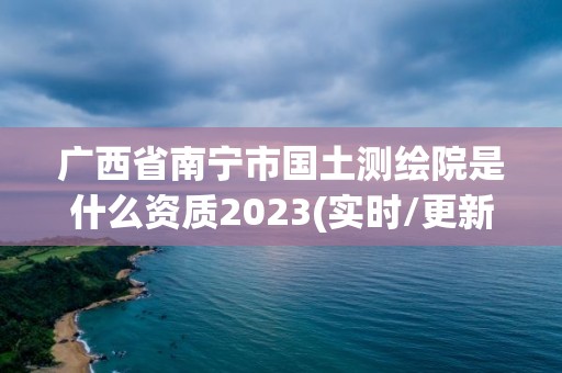 廣西省南寧市國土測繪院是什么資質2023(實時/更新中)