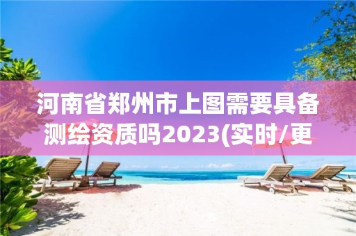 河南省鄭州市上圖需要具備測繪資質(zhì)嗎2023(實時/更新中)