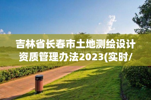 吉林省長春市土地測繪設計資質管理辦法2023(實時/更新中)