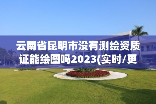 云南省昆明市沒有測繪資質證能繪圖嗎2023(實時/更新中)