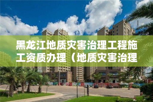 黑龍江地質災害治理工程施工資質辦理（地質災害治理工程施工資質證書）