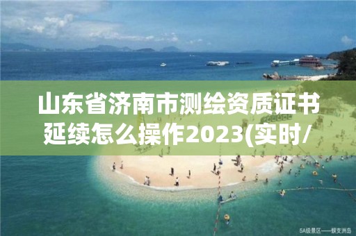 山東省濟南市測繪資質證書延續怎么操作2023(實時/更新中)