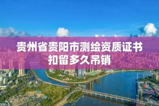 貴州省貴陽市測繪資質(zhì)證書扣留多久吊銷