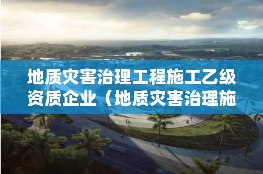 地質災害治理工程施工乙級資質企業（地質災害治理施工甲級資質）