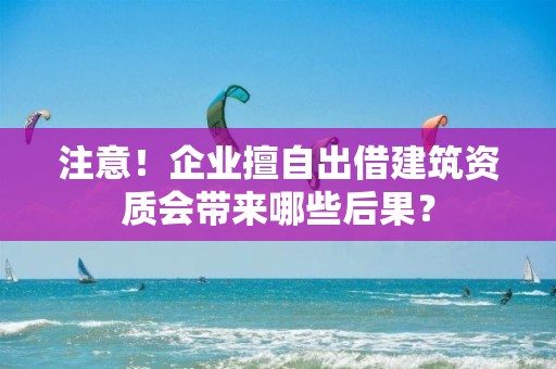 注意！企業擅自出借建筑資質會帶來哪些后果？