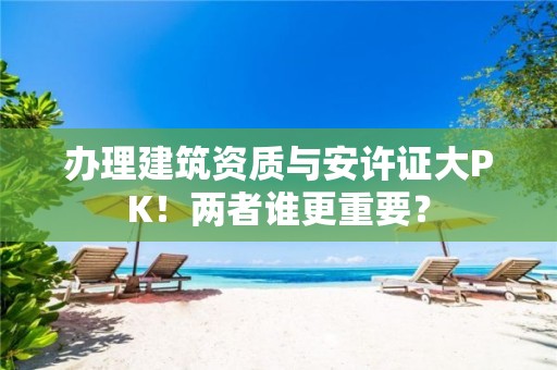 辦理建筑資質與安許證大PK！兩者誰更重要？