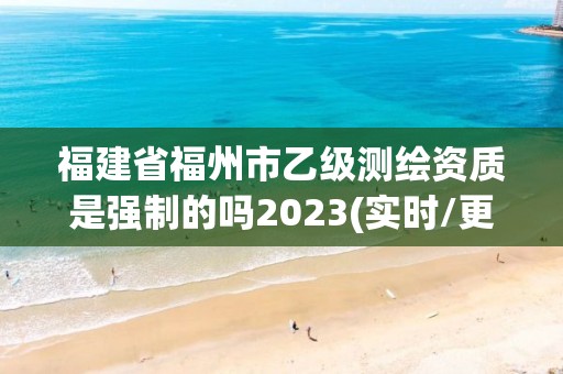 福建省福州市乙級測繪資質是強制的嗎2023(實時/更新中)