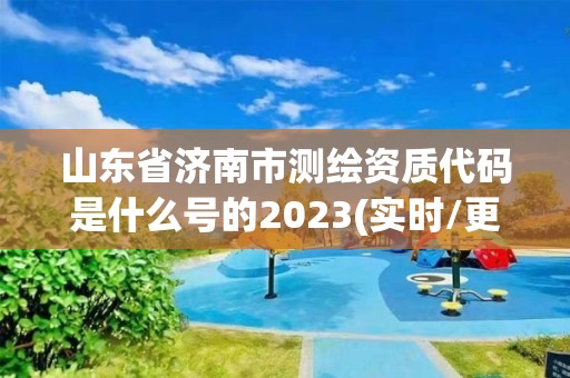 山東省濟南市測繪資質代碼是什么號的2023(實時/更新中)