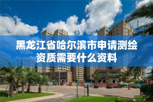 黑龍江省哈爾濱市申請測繪資質需要什么資料