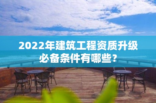 2022年建筑工程資質(zhì)升級(jí)必備條件有哪些？