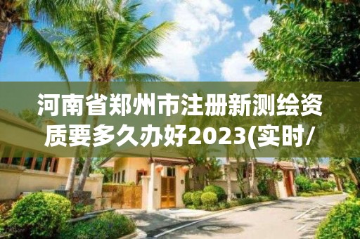 河南省鄭州市注冊新測繪資質(zhì)要多久辦好2023(實時/更新中)