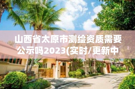 山西省太原市測繪資質需要公示嗎2023(實時/更新中)