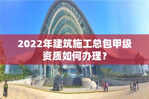 2022年建筑施工總包甲級(jí)資質(zhì)如何辦理？