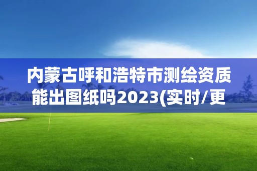 內(nèi)蒙古呼和浩特市測繪資質(zhì)能出圖紙嗎2023(實時/更新中)