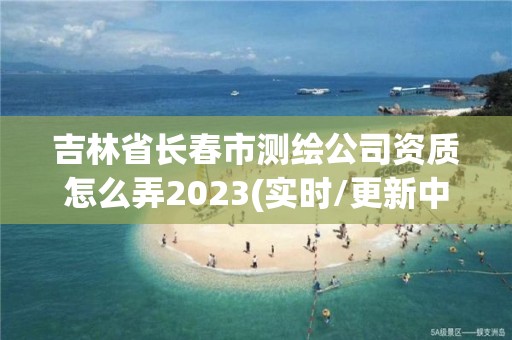 吉林省長春市測繪公司資質怎么弄2023(實時/更新中)