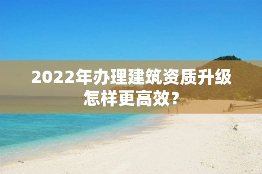 2022年辦理建筑資質(zhì)升級(jí)怎樣更高效？