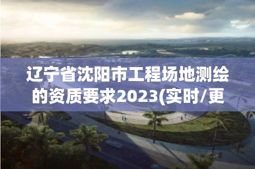 遼寧省沈陽市工程場地測繪的資質要求2023(實時/更新中)