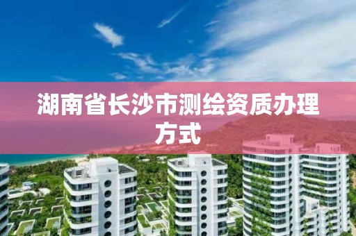 湖南省長沙市測繪資質辦理方式