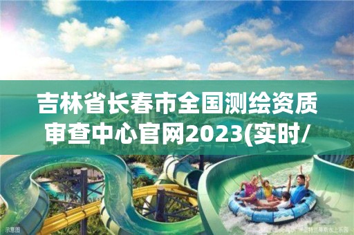 吉林省長春市全國測繪資質審查中心官網2023(實時/更新中)