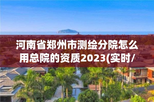 河南省鄭州市測繪分院怎么用總院的資質2023(實時/更新中)