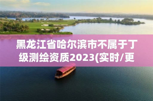 黑龍江省哈爾濱市不屬于丁級測繪資質2023(實時/更新中)