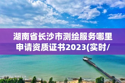 湖南省長沙市測繪服務哪里申請資質證書2023(實時/更新中)