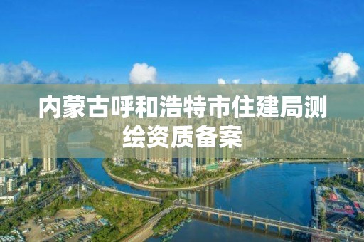 內(nèi)蒙古呼和浩特市住建局測繪資質(zhì)備案