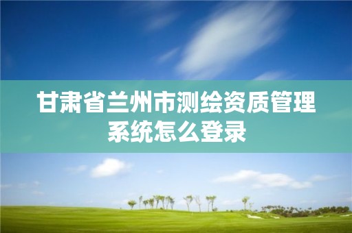 甘肅省蘭州市測(cè)繪資質(zhì)管理系統(tǒng)怎么登錄