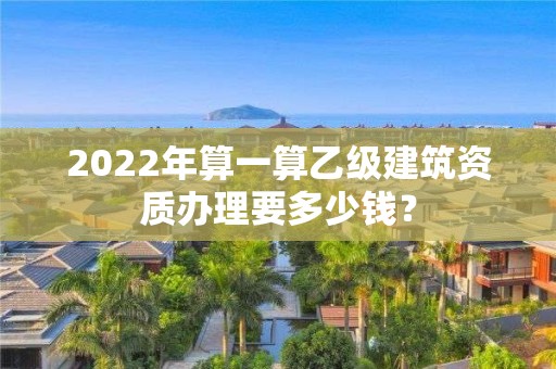 2022年算一算乙級建筑資質辦理要多少錢？