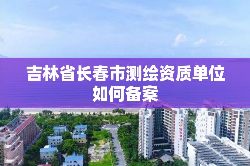 吉林省長春市測繪資質單位如何備案