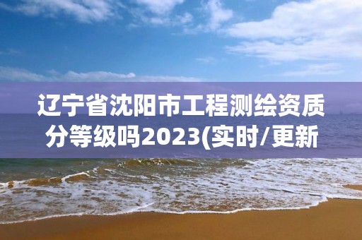 遼寧省沈陽市工程測繪資質(zhì)分等級嗎2023(實時/更新中)