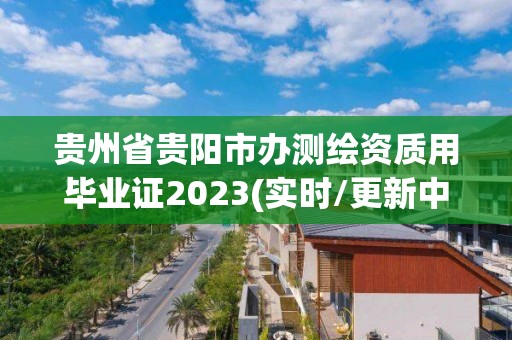 貴州省貴陽市辦測繪資質用畢業證2023(實時/更新中)